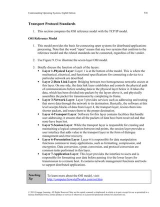 Understanding Operating Systems, Eighth Edition 9-8
© 2018 Cengage Learning. All Rights Reserved. May not be copied, scanned, or duplicated, in whole or in part, except for use as permitted in a
license distributed with a certain product or service or otherwise on a password-protected website for classroom use.
Transport Protocol Standards
1. This section compares the OSI reference model with the TCP/IP model.
OSI Reference Model
1. This model provides the basis for connecting open systems for distributed applications
processing. Note that the word “open” means that any two systems that conform to the
reference model and the related standards can be connected, regardless of the vendor.
2. Use Figure 9.15 to illustrate the seven-layer OSI model.
3. Briefly discuss the function of each of the layers:
▪ Layer 1-Physical Layer: Layer 1 is at the bottom of the model. This is where the
mechanical, electrical, and functional specifications for connecting a device to a
particular network are described.
▪ Layer 2-Data Link Layer: Bridging between two homogeneous networks occurs at
this layer. On one side, the data link layer establishes and controls the physical path
of communications before sending data to the physical layer below it. It takes the
data, which has been divided into packets by the layers above it, and physically
assembles the packet for transmission by completing its frame.
▪ Layer 3-Network Layer: Layer 3 provides services such as addressing and routing
that move data through the network to its destination. Basically, the software at this
level accepts blocks of data from Layer 4, the transport layer, resizes them into
shorter packets, and routes them to the proper destination.
▪ Layer 4-Transport Layer: Software for this layer contains facilities that handle
user addressing; it ensures that all the packets of data have been received and that
none have been lost.
▪ Layer 5-Session Layer: While the transport layer is responsible for creating and
maintaining a logical connection between end points, the session layer provides a
user interface that adds value to the transport layer in the form of dialogue
management and error recovery.
▪ Layer 6-Presentation Layer: Layer 6 is responsible for data manipulation
functions common to many applications, such as formatting, compression, and
encryption. Data conversion, syntax conversion, and protocol conversion are
common tasks performed in this layer.
▪ Layer 7-Application Layer: This layer provides the interface to users and is
responsible for formatting user data before passing it to the lower layers for
transmission to a remote host. It contains network management functions and tools
to support distributed applications.
Teaching
Tip
To learn more about the OSI model, visit:
http://computer.howstuffworks.com/osi.htm
 
