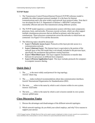 Understanding Operating Systems, Eighth Edition 9-9
© 2018 Cengage Learning. All Rights Reserved. May not be copied, scanned, or duplicated, in whole or in part, except for use as permitted in a
license distributed with a certain product or service or otherwise on a password-protected website for classroom use.
TCP/IP Model
1. The Transmission Control Protocol/Internet Protocol (TCP/IP) reference model is
probably the oldest transport protocol standard. It is the basis for Internet
communications and is the most widely used network layer protocol today. Note that it
was developed for the U.S. Department of Defense’s ARPANET and provides
reasonably efficient and error-free transmission among different systems.
2. The TCP/IP model organizes a communication system with three main components:
processes, hosts, and networks. Processes execute on hosts, which can often support
multiple simultaneous processes that are defined as primary units that need to
communicate. These processes communicate across the networks to which hosts are
connected. Use Figure 9.16 to aid the discussion.
3. The following topics should be discussed:
▪ Layer 1-Network Access Layer: Protocols at this layer provide access to a
communication network.
▪ Layer 2-Internet Layer: The Internet layer is equivalent to the portion of the
network layer of the OSI model that is not already included in the previous layer,
specifically the mechanism that performs routing functions.
▪ Layer 3-Host-Host Layer: This layer supports mechanisms to transfer data
between two processes on different host computers.
▪ Layer 4-Process/Application Layer: This layer includes protocols for computer-
to-computer resource sharing.
Quick Quiz 2
1. The ____ is the most widely used protocol for ring topology.
Answer: token ring
2. The ____ makes technical recommendations about data communication interfaces.
Answer: International Organization for Standardization (ISO)
3. The term ____ refers to the name by which a unit is known within its own system.
Answer: local name
4. The term ____ refers to the name by which a unit is known outside its own system.
Answer: global name
Class Discussion Topics
1. Discuss the advantages and disadvantages of the different network topologies.
2. Which network topology do you think your school employs, and why? Give reasons to
support your answer.
 