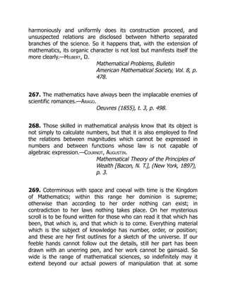 harmoniously and uniformly does its construction proceed, and
unsuspected relations are disclosed between hitherto separated
branches of the science. So it happens that, with the extension of
mathematics, its organic character is not lost but manifests itself the
more clearly.—Hilbert, D.
Mathematical Problems, Bulletin
American Mathematical Society, Vol. 8, p.
478.
267. The mathematics have always been the implacable enemies of
scientific romances.—Arago.
Oeuvres (1855), t. 3, p. 498.
268. Those skilled in mathematical analysis know that its object is
not simply to calculate numbers, but that it is also employed to find
the relations between magnitudes which cannot be expressed in
numbers and between functions whose law is not capable of
algebraic expression.—Cournot, Augustin.
Mathematical Theory of the Principles of
Wealth [Bacon, N. T.], (New York, 1897),
p. 3.
269. Coterminous with space and coeval with time is the Kingdom
of Mathematics; within this range her dominion is supreme;
otherwise than according to her order nothing can exist; in
contradiction to her laws nothing takes place. On her mysterious
scroll is to be found written for those who can read it that which has
been, that which is, and that which is to come. Everything material
which is the subject of knowledge has number, order, or position;
and these are her first outlines for a sketch of the universe. If our
feeble hands cannot follow out the details, still her part has been
drawn with an unerring pen, and her work cannot be gainsaid. So
wide is the range of mathematical sciences, so indefinitely may it
extend beyond our actual powers of manipulation that at some
 
