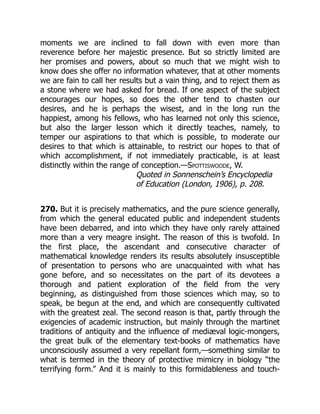 moments we are inclined to fall down with even more than
reverence before her majestic presence. But so strictly limited are
her promises and powers, about so much that we might wish to
know does she offer no information whatever, that at other moments
we are fain to call her results but a vain thing, and to reject them as
a stone where we had asked for bread. If one aspect of the subject
encourages our hopes, so does the other tend to chasten our
desires, and he is perhaps the wisest, and in the long run the
happiest, among his fellows, who has learned not only this science,
but also the larger lesson which it directly teaches, namely, to
temper our aspirations to that which is possible, to moderate our
desires to that which is attainable, to restrict our hopes to that of
which accomplishment, if not immediately practicable, is at least
distinctly within the range of conception.—Spottiswoode, W.
Quoted in Sonnenschein’s Encyclopedia
of Education (London, 1906), p. 208.
270. But it is precisely mathematics, and the pure science generally,
from which the general educated public and independent students
have been debarred, and into which they have only rarely attained
more than a very meagre insight. The reason of this is twofold. In
the first place, the ascendant and consecutive character of
mathematical knowledge renders its results absolutely insusceptible
of presentation to persons who are unacquainted with what has
gone before, and so necessitates on the part of its devotees a
thorough and patient exploration of the field from the very
beginning, as distinguished from those sciences which may, so to
speak, be begun at the end, and which are consequently cultivated
with the greatest zeal. The second reason is that, partly through the
exigencies of academic instruction, but mainly through the martinet
traditions of antiquity and the influence of mediæval logic-mongers,
the great bulk of the elementary text-books of mathematics have
unconsciously assumed a very repellant form,—something similar to
what is termed in the theory of protective mimicry in biology “the
terrifying form.” And it is mainly to this formidableness and touch-
 