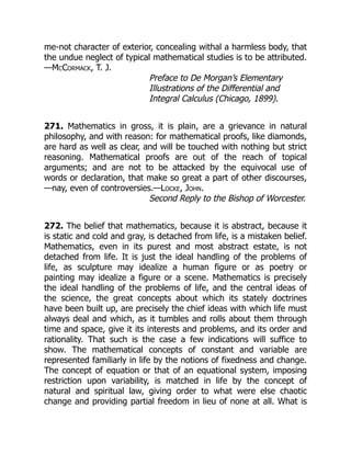 me-not character of exterior, concealing withal a harmless body, that
the undue neglect of typical mathematical studies is to be attributed.
—McCormack, T. J.
Preface to De Morgan’s Elementary
Illustrations of the Differential and
Integral Calculus (Chicago, 1899).
271. Mathematics in gross, it is plain, are a grievance in natural
philosophy, and with reason: for mathematical proofs, like diamonds,
are hard as well as clear, and will be touched with nothing but strict
reasoning. Mathematical proofs are out of the reach of topical
arguments; and are not to be attacked by the equivocal use of
words or declaration, that make so great a part of other discourses,
—nay, even of controversies.—Locke, John.
Second Reply to the Bishop of Worcester.
272. The belief that mathematics, because it is abstract, because it
is static and cold and gray, is detached from life, is a mistaken belief.
Mathematics, even in its purest and most abstract estate, is not
detached from life. It is just the ideal handling of the problems of
life, as sculpture may idealize a human figure or as poetry or
painting may idealize a figure or a scene. Mathematics is precisely
the ideal handling of the problems of life, and the central ideas of
the science, the great concepts about which its stately doctrines
have been built up, are precisely the chief ideas with which life must
always deal and which, as it tumbles and rolls about them through
time and space, give it its interests and problems, and its order and
rationality. That such is the case a few indications will suffice to
show. The mathematical concepts of constant and variable are
represented familiarly in life by the notions of fixedness and change.
The concept of equation or that of an equational system, imposing
restriction upon variability, is matched in life by the concept of
natural and spiritual law, giving order to what were else chaotic
change and providing partial freedom in lieu of none at all. What is
 