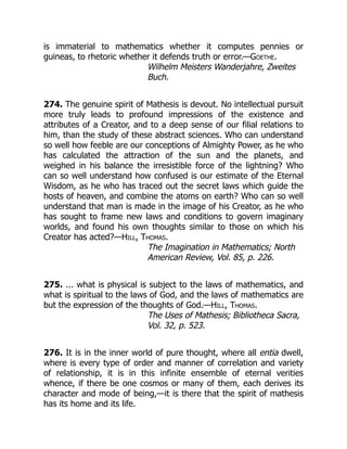 is immaterial to mathematics whether it computes pennies or
guineas, to rhetoric whether it defends truth or error.—Goethe.
Wilhelm Meisters Wanderjahre, Zweites
Buch.
274. The genuine spirit of Mathesis is devout. No intellectual pursuit
more truly leads to profound impressions of the existence and
attributes of a Creator, and to a deep sense of our filial relations to
him, than the study of these abstract sciences. Who can understand
so well how feeble are our conceptions of Almighty Power, as he who
has calculated the attraction of the sun and the planets, and
weighed in his balance the irresistible force of the lightning? Who
can so well understand how confused is our estimate of the Eternal
Wisdom, as he who has traced out the secret laws which guide the
hosts of heaven, and combine the atoms on earth? Who can so well
understand that man is made in the image of his Creator, as he who
has sought to frame new laws and conditions to govern imaginary
worlds, and found his own thoughts similar to those on which his
Creator has acted?—Hill, Thomas.
The Imagination in Mathematics; North
American Review, Vol. 85, p. 226.
275. ... what is physical is subject to the laws of mathematics, and
what is spiritual to the laws of God, and the laws of mathematics are
but the expression of the thoughts of God.—Hill, Thomas.
The Uses of Mathesis; Bibliotheca Sacra,
Vol. 32, p. 523.
276. It is in the inner world of pure thought, where all entia dwell,
where is every type of order and manner of correlation and variety
of relationship, it is in this infinite ensemble of eternal verities
whence, if there be one cosmos or many of them, each derives its
character and mode of being,—it is there that the spirit of mathesis
has its home and its life.
 