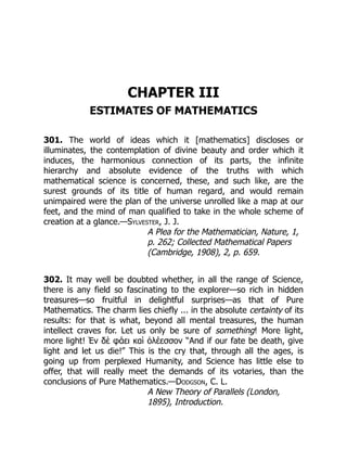 CHAPTER III
ESTIMATES OF MATHEMATICS
301. The world of ideas which it [mathematics] discloses or
illuminates, the contemplation of divine beauty and order which it
induces, the harmonious connection of its parts, the infinite
hierarchy and absolute evidence of the truths with which
mathematical science is concerned, these, and such like, are the
surest grounds of its title of human regard, and would remain
unimpaired were the plan of the universe unrolled like a map at our
feet, and the mind of man qualified to take in the whole scheme of
creation at a glance.—Sylvester, J. J.
A Plea for the Mathematician, Nature, 1,
p. 262; Collected Mathematical Papers
(Cambridge, 1908), 2, p. 659.
302. It may well be doubted whether, in all the range of Science,
there is any field so fascinating to the explorer—so rich in hidden
treasures—so fruitful in delightful surprises—as that of Pure
Mathematics. The charm lies chiefly ... in the absolute certainty of its
results: for that is what, beyond all mental treasures, the human
intellect craves for. Let us only be sure of something! More light,
more light! Ἐν δὲ φάει καὶ ὀλέεσσον “And if our fate be death, give
light and let us die!” This is the cry that, through all the ages, is
going up from perplexed Humanity, and Science has little else to
offer, that will really meet the demands of its votaries, than the
conclusions of Pure Mathematics.—Dodgson, C. L.
A New Theory of Parallels (London,
1895), Introduction.
 
