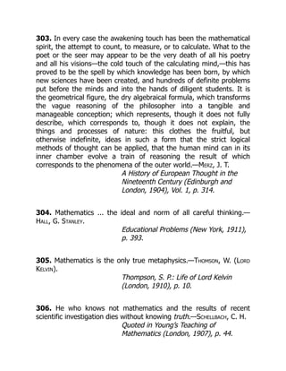 303. In every case the awakening touch has been the mathematical
spirit, the attempt to count, to measure, or to calculate. What to the
poet or the seer may appear to be the very death of all his poetry
and all his visions—the cold touch of the calculating mind,—this has
proved to be the spell by which knowledge has been born, by which
new sciences have been created, and hundreds of definite problems
put before the minds and into the hands of diligent students. It is
the geometrical figure, the dry algebraical formula, which transforms
the vague reasoning of the philosopher into a tangible and
manageable conception; which represents, though it does not fully
describe, which corresponds to, though it does not explain, the
things and processes of nature: this clothes the fruitful, but
otherwise indefinite, ideas in such a form that the strict logical
methods of thought can be applied, that the human mind can in its
inner chamber evolve a train of reasoning the result of which
corresponds to the phenomena of the outer world.—Merz, J. T.
A History of European Thought in the
Nineteenth Century (Edinburgh and
London, 1904), Vol. 1, p. 314.
304. Mathematics ... the ideal and norm of all careful thinking.—
Hall, G. Stanley.
Educational Problems (New York, 1911),
p. 393.
305. Mathematics is the only true metaphysics.—Thomson, W. (Lord
Kelvin).
Thompson, S. P.: Life of Lord Kelvin
(London, 1910), p. 10.
306. He who knows not mathematics and the results of recent
scientific investigation dies without knowing truth.—Schellbach, C. H.
Quoted in Young’s Teaching of
Mathematics (London, 1907), p. 44.
 