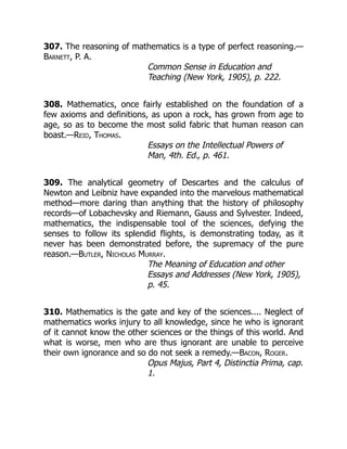 307. The reasoning of mathematics is a type of perfect reasoning.—
Barnett, P. A.
Common Sense in Education and
Teaching (New York, 1905), p. 222.
308. Mathematics, once fairly established on the foundation of a
few axioms and definitions, as upon a rock, has grown from age to
age, so as to become the most solid fabric that human reason can
boast.—Reid, Thomas.
Essays on the Intellectual Powers of
Man, 4th. Ed., p. 461.
309. The analytical geometry of Descartes and the calculus of
Newton and Leibniz have expanded into the marvelous mathematical
method—more daring than anything that the history of philosophy
records—of Lobachevsky and Riemann, Gauss and Sylvester. Indeed,
mathematics, the indispensable tool of the sciences, defying the
senses to follow its splendid flights, is demonstrating today, as it
never has been demonstrated before, the supremacy of the pure
reason.—Butler, Nicholas Murray.
The Meaning of Education and other
Essays and Addresses (New York, 1905),
p. 45.
310. Mathematics is the gate and key of the sciences.... Neglect of
mathematics works injury to all knowledge, since he who is ignorant
of it cannot know the other sciences or the things of this world. And
what is worse, men who are thus ignorant are unable to perceive
their own ignorance and so do not seek a remedy.—Bacon, Roger.
Opus Majus, Part 4, Distinctia Prima, cap.
1.
 