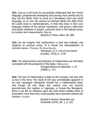 311. Just as it will never be successfully challenged that the French
language, progressively developing and growing more perfect day by
day, has the better claim to serve as a developed court and world
language, so no one will venture to estimate lightly the debt which
the world owes to mathematicians, in that they treat in their own
language matters of the utmost importance, and govern, determine
and decide whatever is subject, using the word in the highest sense,
to number and measurement.—Goethe.
Sprüche in Prosa, Natur, III, 868.
312. Do not imagine that mathematics is hard and crabbed, and
repulsive to common sense. It is merely the etherealization of
common sense.—Thomson, W. (Lord Kelvin).
Thompson, S. P.: Life of Lord Kelvin
(London, 1910), p. 1139.
313. The advancement and perfection of mathematics are intimately
connected with the prosperity of the State.—Napoleon I.
Correspondance de Napoléon, t. 24
(1868), p. 112.
314. The love of mathematics is daily on the increase, not only with
us but in the army. The result of this was unmistakably apparent in
our last campaigns. Bonaparte himself has a mathematical head,
and though all who study this science may not become
geometricians like Laplace or Lagrange, or heroes like Bonaparte,
there is yet left an influence upon the mind which enables them to
accomplish more than they could possibly have achieved without this
training.—Lalande.
Quoted in Bruhns’ Alexander von
Humboldt (1872), Bd. 1, p. 232.
 