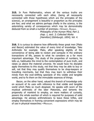 315. In Pure Mathematics, where all the various truths are
necessarily connected with each other, (being all necessarily
connected with those hypotheses which are the principles of the
science), an arrangement is beautiful in proportion as the principles
are few; and what we admire perhaps chiefly in the science, is the
astonishing variety of consequences which may be demonstrably
deduced from so small a number of premises.—Stewart, Dugald.
Philosophy of the Human Mind, Part 3,
chap. 1, sect. 3; Collected Works
[Hamilton] (Edinburgh, 1854), Vol. 4.
316. It is curious to observe how differently these great men [Plato
and Bacon] estimated the value of every kind of knowledge. Take
Arithmetic for example. Plato, after speaking slightly of the
convenience of being able to reckon and compute in the ordinary
transactions of life, passes to what he considers as a far more
important advantage. The study of the properties of numbers, he
tells us, habituates the mind to the contemplation of pure truth, and
raises us above the material universe. He would have his disciples
apply themselves to this study, not that they may be able to buy or
sell, not that they may qualify themselves to be shop-keepers or
travelling merchants, but that they may learn to withdraw their
minds from the ever-shifting spectacle of this visible and tangible
world, and to fix them on the immutable essences of things.
Bacon, on the other hand, valued this branch of knowledge only
on account of its uses with reference to that visible and tangible
world which Plato so much despised. He speaks with scorn of the
mystical arithmetic of the later Platonists, and laments the
propensity of mankind to employ, on mere matters of curiosity,
powers the whole exertion of which is required for purposes of solid
advantage. He advises arithmeticians to leave these trifles, and
employ themselves in framing convenient expressions which may be
of use in physical researches.—Macaulay.
 