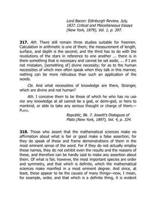 Lord Bacon: Edinburgh Review, July,
1837. Critical and Miscellaneous Essays
(New York, 1879), Vol. 1, p. 397.
317. Ath. There still remain three studies suitable for freemen.
Calculation in arithmetic is one of them; the measurement of length,
surface, and depth is the second; and the third has to do with the
revolutions of the stars in reference to one another ... there is in
them something that is necessary and cannot be set aside, ... if I am
not mistaken, [something of] divine necessity; for as to the human
necessities of which men often speak when they talk in this manner,
nothing can be more ridiculous than such an application of the
words.
Cle. And what necessities of knowledge are there, Stranger,
which are divine and not human?
Ath. I conceive them to be those of which he who has no use
nor any knowledge at all cannot be a god, or demi-god, or hero to
mankind, or able to take any serious thought or charge of them.—
Plato.
Republic, Bk. 7. Jowett’s Dialogues of
Plato (New York, 1897), Vol. 4, p. 334.
318. Those who assert that the mathematical sciences make no
affirmation about what is fair or good make a false assertion; for
they do speak of these and frame demonstrations of them in the
most eminent sense of the word. For if they do not actually employ
these names, they do not exhibit even the results and the reasons of
these, and therefore can be hardly said to make any assertion about
them. Of what is fair, however, the most important species are order
and symmetry, and that which is definite, which the mathematical
sciences make manifest in a most eminent degree. And since, at
least, these appear to be the causes of many things—now, I mean,
for example, order, and that which is a definite thing, it is evident
 