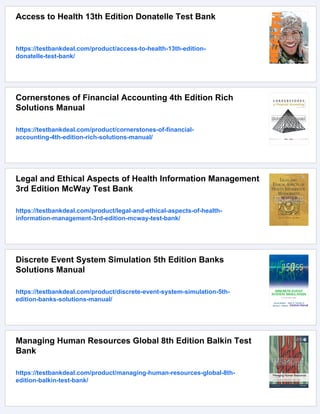 Access to Health 13th Edition Donatelle Test Bank
https://testbankdeal.com/product/access-to-health-13th-edition-
donatelle-test-bank/
Cornerstones of Financial Accounting 4th Edition Rich
Solutions Manual
https://testbankdeal.com/product/cornerstones-of-financial-
accounting-4th-edition-rich-solutions-manual/
Legal and Ethical Aspects of Health Information Management
3rd Edition McWay Test Bank
https://testbankdeal.com/product/legal-and-ethical-aspects-of-health-
information-management-3rd-edition-mcway-test-bank/
Discrete Event System Simulation 5th Edition Banks
Solutions Manual
https://testbankdeal.com/product/discrete-event-system-simulation-5th-
edition-banks-solutions-manual/
Managing Human Resources Global 8th Edition Balkin Test
Bank
https://testbankdeal.com/product/managing-human-resources-global-8th-
edition-balkin-test-bank/
 