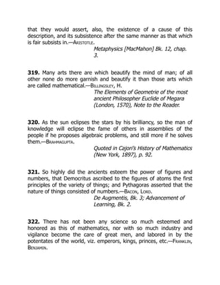 that they would assert, also, the existence of a cause of this
description, and its subsistence after the same manner as that which
is fair subsists in.—Aristotle.
Metaphysics [MacMahon] Bk. 12, chap.
3.
319. Many arts there are which beautify the mind of man; of all
other none do more garnish and beautify it than those arts which
are called mathematical.—Billingsley, H.
The Elements of Geometrie of the most
ancient Philosopher Euclide of Megara
(London, 1570), Note to the Reader.
320. As the sun eclipses the stars by his brilliancy, so the man of
knowledge will eclipse the fame of others in assemblies of the
people if he proposes algebraic problems, and still more if he solves
them.—Brahmagupta.
Quoted in Cajori’s History of Mathematics
(New York, 1897), p. 92.
321. So highly did the ancients esteem the power of figures and
numbers, that Democritus ascribed to the figures of atoms the first
principles of the variety of things; and Pythagoras asserted that the
nature of things consisted of numbers.—Bacon, Lord.
De Augmentis, Bk. 3; Advancement of
Learning, Bk. 2.
322. There has not been any science so much esteemed and
honored as this of mathematics, nor with so much industry and
vigilance become the care of great men, and labored in by the
potentates of the world, viz. emperors, kings, princes, etc.—Franklin,
Benjamin.
 