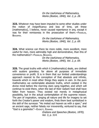 On the Usefulness of Mathematics,
Works (Boston, 1840), Vol. 2, p. 28.
323. Whatever may have been imputed to some other studies under
the notion of insignificancy and loss of time, yet these
[mathematics], I believe, never caused repentance in any, except it
was for their remissness in the prosecution of them.—Franklin,
Benjamin.
On the Usefulness of Mathematics,
Works (Boston, 1840), Vol. 2, p. 69.
324. What science can there be more noble, more excellent, more
useful for men, more admirably high and demonstrative, than this of
the mathematics?—Franklin, Benjamin.
On the Usefulness of Mathematics,
Works (Boston, 1840), Vol. 2, p. 69.
325. The great truths with which it [mathematics] deals, are clothed
with austere grandeur, far above all purposes of immediate
convenience or profit. It is in them that our limited understandings
approach nearest to the conception of that absolute and infinite,
towards which in most other things they aspire in vain. In the pure
mathematics we contemplate absolute truths, which existed in the
divine mind before the morning stars sang together, and which will
continue to exist there, when the last of their radiant host shall have
fallen from heaven. They existed not merely in metaphysical
possibility, but in the actual contemplation of the supreme reason.
The pen of inspiration, ranging all nature and life for imagery to set
forth the Creator’s power and wisdom, finds them best symbolized in
the skill of the surveyor. “He meted out heaven as with a span;” and
an ancient sage, neither falsely nor irreverently, ventured to say, that
“God is a geometer.”—Everett, Edward.
Orations and Speeches (Boston, 1870),
Vol. 3, p. 514.
 