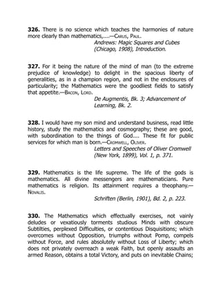 326. There is no science which teaches the harmonies of nature
more clearly than mathematics,....—Carus, Paul.
Andrews: Magic Squares and Cubes
(Chicago, 1908), Introduction.
327. For it being the nature of the mind of man (to the extreme
prejudice of knowledge) to delight in the spacious liberty of
generalities, as in a champion region, and not in the enclosures of
particularity; the Mathematics were the goodliest fields to satisfy
that appetite.—Bacon, Lord.
De Augmentis, Bk. 3; Advancement of
Learning, Bk. 2.
328. I would have my son mind and understand business, read little
history, study the mathematics and cosmography; these are good,
with subordination to the things of God.... These fit for public
services for which man is born.—Cromwell, Oliver.
Letters and Speeches of Oliver Cromwell
(New York, 1899), Vol. 1, p. 371.
329. Mathematics is the life supreme. The life of the gods is
mathematics. All divine messengers are mathematicians. Pure
mathematics is religion. Its attainment requires a theophany.—
Novalis.
Schriften (Berlin, 1901), Bd. 2, p. 223.
330. The Mathematics which effectually exercises, not vainly
deludes or vexatiously torments studious Minds with obscure
Subtilties, perplexed Difficulties, or contentious Disquisitions; which
overcomes without Opposition, triumphs without Pomp, compels
without Force, and rules absolutely without Loss of Liberty; which
does not privately overreach a weak Faith, but openly assaults an
armed Reason, obtains a total Victory, and puts on inevitable Chains;
 