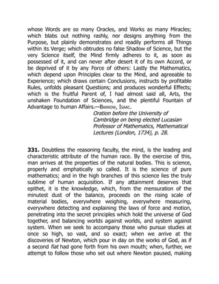 whose Words are so many Oracles, and Works as many Miracles;
which blabs out nothing rashly, nor designs anything from the
Purpose, but plainly demonstrates and readily performs all Things
within its Verge; which obtrudes no false Shadow of Science, but the
very Science itself, the Mind firmly adheres to it, as soon as
possessed of it, and can never after desert it of its own Accord, or
be deprived of it by any Force of others: Lastly the Mathematics,
which depend upon Principles clear to the Mind, and agreeable to
Experience; which draws certain Conclusions, instructs by profitable
Rules, unfolds pleasant Questions; and produces wonderful Effects;
which is the fruitful Parent of, I had almost said all, Arts, the
unshaken Foundation of Sciences, and the plentiful Fountain of
Advantage to human Affairs.—Barrow, Isaac.
Oration before the University of
Cambridge on being elected Lucasian
Professor of Mathematics, Mathematical
Lectures (London, 1734), p. 28.
331. Doubtless the reasoning faculty, the mind, is the leading and
characteristic attribute of the human race. By the exercise of this,
man arrives at the properties of the natural bodies. This is science,
properly and emphatically so called. It is the science of pure
mathematics; and in the high branches of this science lies the truly
sublime of human acquisition. If any attainment deserves that
epithet, it is the knowledge, which, from the mensuration of the
minutest dust of the balance, proceeds on the rising scale of
material bodies, everywhere weighing, everywhere measuring,
everywhere detecting and explaining the laws of force and motion,
penetrating into the secret principles which hold the universe of God
together, and balancing worlds against worlds, and system against
system. When we seek to accompany those who pursue studies at
once so high, so vast, and so exact; when we arrive at the
discoveries of Newton, which pour in day on the works of God, as if
a second fiat had gone forth from his own mouth; when, further, we
attempt to follow those who set out where Newton paused, making
 