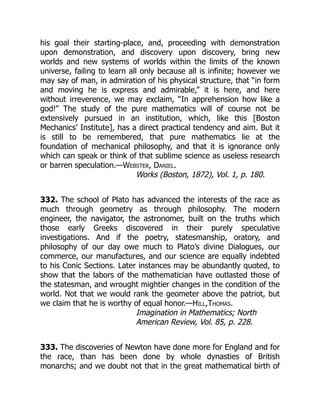 his goal their starting-place, and, proceeding with demonstration
upon demonstration, and discovery upon discovery, bring new
worlds and new systems of worlds within the limits of the known
universe, failing to learn all only because all is infinite; however we
may say of man, in admiration of his physical structure, that “in form
and moving he is express and admirable,” it is here, and here
without irreverence, we may exclaim, “In apprehension how like a
god!” The study of the pure mathematics will of course not be
extensively pursued in an institution, which, like this [Boston
Mechanics’ Institute], has a direct practical tendency and aim. But it
is still to be remembered, that pure mathematics lie at the
foundation of mechanical philosophy, and that it is ignorance only
which can speak or think of that sublime science as useless research
or barren speculation.—Webster, Daniel.
Works (Boston, 1872), Vol. 1, p. 180.
332. The school of Plato has advanced the interests of the race as
much through geometry as through philosophy. The modern
engineer, the navigator, the astronomer, built on the truths which
those early Greeks discovered in their purely speculative
investigations. And if the poetry, statesmanship, oratory, and
philosophy of our day owe much to Plato’s divine Dialogues, our
commerce, our manufactures, and our science are equally indebted
to his Conic Sections. Later instances may be abundantly quoted, to
show that the labors of the mathematician have outlasted those of
the statesman, and wrought mightier changes in the condition of the
world. Not that we would rank the geometer above the patriot, but
we claim that he is worthy of equal honor.—Hill,Thomas.
Imagination in Mathematics; North
American Review, Vol. 85, p. 228.
333. The discoveries of Newton have done more for England and for
the race, than has been done by whole dynasties of British
monarchs; and we doubt not that in the great mathematical birth of
 