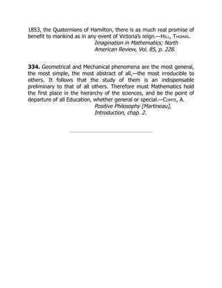1853, the Quaternions of Hamilton, there is as much real promise of
benefit to mankind as in any event of Victoria’s reign.—Hill, Thomas.
Imagination in Mathematics; North
American Review, Vol. 85, p. 228.
334. Geometrical and Mechanical phenomena are the most general,
the most simple, the most abstract of all,—the most irreducible to
others. It follows that the study of them is an indispensable
preliminary to that of all others. Therefore must Mathematics hold
the first place in the hierarchy of the sciences, and be the point of
departure of all Education, whether general or special.—Comte, A.
Positive Philosophy [Martineau],
Introduction, chap. 2.
 