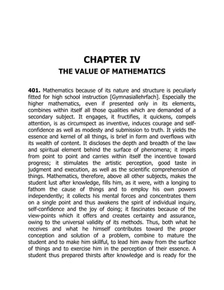 CHAPTER IV
THE VALUE OF MATHEMATICS
401. Mathematics because of its nature and structure is peculiarly
fitted for high school instruction [Gymnasiallehrfach]. Especially the
higher mathematics, even if presented only in its elements,
combines within itself all those qualities which are demanded of a
secondary subject. It engages, it fructifies, it quickens, compels
attention, is as circumspect as inventive, induces courage and self-
confidence as well as modesty and submission to truth. It yields the
essence and kernel of all things, is brief in form and overflows with
its wealth of content. It discloses the depth and breadth of the law
and spiritual element behind the surface of phenomena; it impels
from point to point and carries within itself the incentive toward
progress; it stimulates the artistic perception, good taste in
judgment and execution, as well as the scientific comprehension of
things. Mathematics, therefore, above all other subjects, makes the
student lust after knowledge, fills him, as it were, with a longing to
fathom the cause of things and to employ his own powers
independently; it collects his mental forces and concentrates them
on a single point and thus awakens the spirit of individual inquiry,
self-confidence and the joy of doing; it fascinates because of the
view-points which it offers and creates certainty and assurance,
owing to the universal validity of its methods. Thus, both what he
receives and what he himself contributes toward the proper
conception and solution of a problem, combine to mature the
student and to make him skillful, to lead him away from the surface
of things and to exercise him in the perception of their essence. A
student thus prepared thirsts after knowledge and is ready for the
 