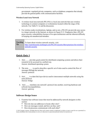 Understanding Operating Systems, Eighth Edition 9-5
© 2018 Cengage Learning. All Rights Reserved. May not be copied, scanned, or duplicated, in whole or in part, except for use as permitted in a
license distributed with a certain product or service or otherwise on a password-protected website for classroom use.
government- regulated private companies, such as telephone companies that already
provide the general public with communication facilities.
Wireless Local Area Network
1. A wireless local area network (WLAN) is a local area network that uses wireless
technology to connect computers or workstations located within the range of the
network. Use Table 9.1 to aid the discussion.
2. For wireless nodes (workstations, laptops, and so on), a WLAN can provide easy access
to a larger network or the Internet, as shown in Figure 9.12. Emphasize that a WLAN
poses security vulnerabilities because of its open architecture and the inherent difficulty
of keeping out unauthorized intruders.
Teaching
Tip
To learn about wireless network security, visit:
http://searchsecurity.techtarget.com/WLAN-security-Best-practices-for-wireless-
network-security
Quick Quiz 1
1. A(n) ____ provides good control for distributed computing systems and allows their
resources to be accessed in a unified way.
Answer: distributed operating system
2. The term ____ is used to describe a specific set of rules used to control the flow of
messages through the network.
Answer: protocol
3. A(n) ____ is a data-link layer device used to interconnect multiple networks using the
same protocol.
Answer: bridge
4. A(n) ____ translates one network’s protocol into another, resolving hardware and
software incompatibilities.
Answer: gateway
Software Design Issues
1. Examine four software issues that must be addressed by network designers in this
section:
▪ How do sites use addresses to locate other sites?
▪ How are messages routed, and how are they sent?
▪ How do processes communicate with each other?
 