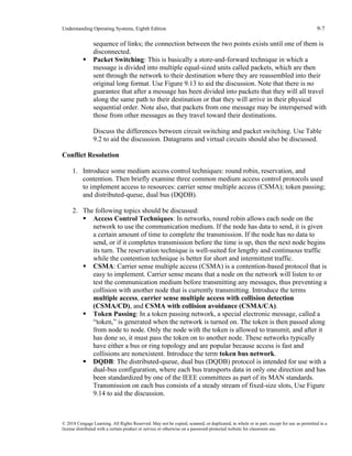 Understanding Operating Systems, Eighth Edition 9-7
© 2018 Cengage Learning. All Rights Reserved. May not be copied, scanned, or duplicated, in whole or in part, except for use as permitted in a
license distributed with a certain product or service or otherwise on a password-protected website for classroom use.
sequence of links; the connection between the two points exists until one of them is
disconnected.
▪ Packet Switching: This is basically a store-and-forward technique in which a
message is divided into multiple equal-sized units called packets, which are then
sent through the network to their destination where they are reassembled into their
original long format. Use Figure 9.13 to aid the discussion. Note that there is no
guarantee that after a message has been divided into packets that they will all travel
along the same path to their destination or that they will arrive in their physical
sequential order. Note also, that packets from one message may be interspersed with
those from other messages as they travel toward their destinations.
Discuss the differences between circuit switching and packet switching. Use Table
9.2 to aid the discussion. Datagrams and virtual circuits should also be discussed.
Conflict Resolution
1. Introduce some medium access control techniques: round robin, reservation, and
contention. Then briefly examine three common medium access control protocols used
to implement access to resources: carrier sense multiple access (CSMA); token passing;
and distributed-queue, dual bus (DQDB).
2. The following topics should be discussed:
▪ Access Control Techniques: In networks, round robin allows each node on the
network to use the communication medium. If the node has data to send, it is given
a certain amount of time to complete the transmission. If the node has no data to
send, or if it completes transmission before the time is up, then the next node begins
its turn. The reservation technique is well-suited for lengthy and continuous traffic
while the contention technique is better for short and intermittent traffic.
▪ CSMA: Carrier sense multiple access (CSMA) is a contention-based protocol that is
easy to implement. Carrier sense means that a node on the network will listen to or
test the communication medium before transmitting any messages, thus preventing a
collision with another node that is currently transmitting. Introduce the terms
multiple access, carrier sense multiple access with collision detection
(CSMA/CD), and CSMA with collision avoidance (CSMA/CA).
▪ Token Passing: In a token passing network, a special electronic message, called a
“token,” is generated when the network is turned on. The token is then passed along
from node to node. Only the node with the token is allowed to transmit, and after it
has done so, it must pass the token on to another node. These networks typically
have either a bus or ring topology and are popular because access is fast and
collisions are nonexistent. Introduce the term token bus network.
▪ DQDB: The distributed-queue, dual bus (DQDB) protocol is intended for use with a
dual-bus configuration, where each bus transports data in only one direction and has
been standardized by one of the IEEE committees as part of its MAN standards.
Transmission on each bus consists of a steady stream of fixed-size slots, Use Figure
9.14 to aid the discussion.
 