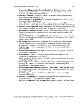 Understanding Operating Systems, Eighth Edition 9-11
© 2018 Cengage Learning. All Rights Reserved. May not be copied, scanned, or duplicated, in whole or in part, except for use as permitted in a
license distributed with a certain product or service or otherwise on a password-protected website for classroom use.
➢ International Organization for Standardization (ISO): a voluntary, nontreaty
organization responsible for creating international standards in many areas,
including computers and communications.
➢ local area network (LAN): a data network intended to serve an area covering
only a few square kilometers or less.
➢ metropolitan area network (MAN): a data network intended to serve an area
approximating that of a large city.
➢ network: a collection of loosely coupled processors interconnected by
communications links using cables, wireless technology, or a combination of both.
➢ network operating system (NOS): the software that manages network resources
for a node on a network, and may provide security and access control.
➢ open shortest path first (OSPF): a protocol designed for use in Internet Protocol
(IP) networks, concerned with tracking the operational state of every network
interface.
➢ open systems interconnection (OSI) reference model: a seven-layer conceptual
structure describing computer network architectures and the ways in which data
passes through them.
➢ packet switching: a communication model in which messages are individually
routed between hosts, with no previously established communication path.
➢ protocol: a set of rules to control the flow of messages through a network.
➢ ring topology: a network topology in which each node is connected to two
adjacent nodes.
➢ routing information protocol (RIP): a routing protocol used by IP, based on a
distance-vector algorithm.
➢ star topology: a network topology in which multiple network nodes are
connected through a single, central node.
➢ token bus: a type of local area network with nodes connected to a common cable
using a CSMA/CA protocol.
➢ token ring: a type of local area network with stations wired into a ring network.
topology: in a network, the geometric arrangement of connections (cables,
wireless, or both) that link the nodes.
➢ Transmission Control Protocol/Internet Protocol (TCP/IP) reference model:
the suite of transport-layer and application-layer protocols that operate over the
Internet Protocol.
➢ tree topology: a network architecture in which elements are connected in a
hierarchical structure.
➢ wide area network (WAN): a network usually constructed with long-distance,
point-to-point lines, covering a large geographic area.
➢ wireless local area network (WLAN): a local area network with wireless nodes.
 