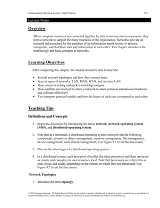 Understanding Operating Systems, Eighth Edition 9-2
© 2018 Cengage Learning. All Rights Reserved. May not be copied, scanned, or duplicated, in whole or in part, except for use as permitted in a
license distributed with a certain product or service or otherwise on a password-protected website for classroom use.
Lecture Notes
Overview
When computer resources are connected together by data communication components, they
form a network to support the many functions of the organization. Networks provide an
essential infrastructure for the members of an information-based society to process,
manipulate, and distribute data and information to each other. This chapter introduces the
terminology and basic concepts of networks.
Learning Objectives
After completing this chapter, the student should be able to describe:
• Several network topologies and how they connect hosts
• Several types of networks: LAN, MAN, WAN, and wireless LAN
• How circuit switching and packet switching compare
• How conflicts are resolved to allow a network to share common transmission hardware
and software effectively
• Two transport protocol models and how the layers of each one correspond to each other
Teaching Tips
Definitions and Concepts
1. Begin the discussion by introducing the terms network, network operating system
(NOS), and distributed operating system.
2. Note that at a minimum, a distributed operating system must provide the following
components: process or object management, memory management, file management,
device management, and network management. Use Figure 9.1 to aid the discussion.
3. Discuss the advantages of a distributed operating system.
4. In a distributed system, each processor classifies the other processors and their resources
as remote and considers its own resources local. Note that processors are referred to as
sites, hosts, and nodes, depending on the context in which they are mentioned. Use
Figure 9.2 to aid the discussion.
Network Topologies
1. Introduce the term topology.
 