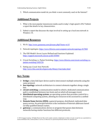Understanding Operating Systems, Eighth Edition 9-10
© 2018 Cengage Learning. All Rights Reserved. May not be copied, scanned, or duplicated, in whole or in part, except for use as permitted in a
license distributed with a certain product or service or otherwise on a password-protected website for classroom use.
3. Which communication model do you think is most commonly used on the Internet?
Additional Projects
1. What is the most popular transmission media used in today’s high-speed LANs? Submit
a report that details its key characteristics.
2. Submit a report that discusses the steps involved in setting up a local area network in
Windows 10.
Additional Resources
1. Wi-Fi: http://www.gsmarena.com/glossary.php3?term=wi-fi
2. Network topologies: https://www.lifewire.com/computer-network-topology-817884
3. The OSI Model's Seven Layers Defined and Functions Explained:
https://support.microsoft.com/en-us/kb/103884
4. Circuit Switching vs. Packet Switching: https://www.lifewire.com/circuit-switching-vs-
packet-switching-3426726
5. Setting up a Local Area Network:
http://www.ibm.com/developerworks/library/l-lan/index.html
Key Terms
➢ bridge: a data-link layer device used to interconnect multiple networks using the
same protocol.
➢ bus topology: network architecture to connect elements together along a single
line.
➢ circuit switching: a communication model in which a dedicated communication
path is established between two hosts and on which all messages travel.
➢ distributed operating system: an operating system that provides control for a
distributed computing system, allowing its resources to be accessed in a unified
way.
➢ Domain Name Service (DNS): a general-purpose, distributed, replicated data
query service. Its principal function is the resolution of Internet addresses based
on fully qualified domain names.
➢ gateway: a communications device or program that passes data between
networks having similar functions but different protocols.
 