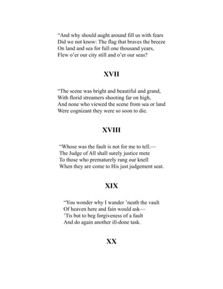 “And why should aught around fill us with fears
Did we not know: The flag that braves the breeze
On land and sea for full one thousand years,
Flew o’er our city still and o’er our seas?
XVII
“The scene was bright and beautiful and grand,
With florid streamers shooting far on high,
And none who viewed the scene from sea or land
Were cognizant they were so soon to die.
XVIII
“Whose was the fault is not for me to tell.—
The Judge of All shall surely justice mete
To those who prematurely rang our knell
When they are come to His just judgement seat.
XIX
“You wonder why I wander ’neath the vault
Of heaven here and fain would ask—
’Tis but to beg forgiveness of a fault
And do again another ill-done task.
XX
 