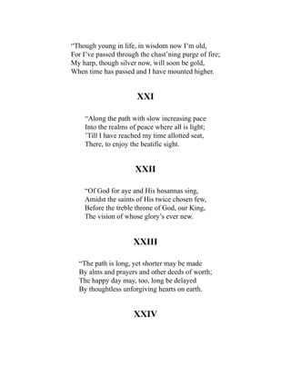 “Though young in life, in wisdom now I’m old,
For I’ve passed through the chast’ning purge of fire;
My harp, though silver now, will soon be gold,
When time has passed and I have mounted higher.
XXI
“Along the path with slow increasing pace
Into the realms of peace where all is light;
’Till I have reached my time allotted seat,
There, to enjoy the beatific sight.
XXII
“Of God for aye and His hosannas sing,
Amidst the saints of His twice chosen few,
Before the treble throne of God, our King,
The vision of whose glory’s ever new.
XXIII
“The path is long, yet shorter may be made
By alms and prayers and other deeds of worth;
The happy day may, too, long be delayed
By thoughtless unforgiving hearts on earth.
XXIV
 