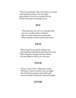 “Then do good deeds while in the flesh, my friend
And trespassers forgive, lest you forget
Such charity, till you have reached the end
Of life with some one unforgiven yet.
XXV
“Take heed that you will e’er remember this,
Lest you, as others did so oft before,
May cross that cold and ever dark abyss
Which separates earth from the spirit shore.
XXVI
“Which lieth far beyond the farthest sun,
And trembling stand before high Heaven’s court
With unforgiven thought and task undone;
No camouflage to which you can resort.
XXVII
“Be ye a man of lore, unlearned or youth,
Will there, as here on earth, avail you aught;
Nor will forensic speech conceal the truth
In your account of deed and word and thought.
XXVIII
 
