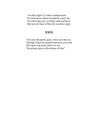 “In stilly night I’ve often wandered here
Far from those realms beyond the starry sky,
O’er that long way, so lonely, dark and drear,
But now the hour of bliss for me draws nigh.
XXIX
“For soon the pearly gates, which now bar me,
Through which the sainted souls have ever trod
Will open wide and I shall ever see
The pristine glory of the throne of God.”
 