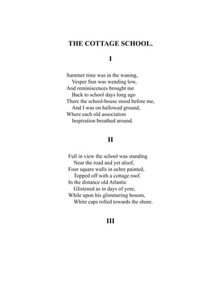 THE COTTAGE SCHOOL.
I
Summer time was in the waning,
Vesper Sun was wending low,
And reminiscences brought me
Back to school days long ago
There the school-house stood before me,
And I was on hallowed ground,
Where each old association
Inspiration breathed around.
II
Full in view the school was standing
Near the road and yet aloof,
Four square walls in ochre painted,
Topped off with a cottage roof.
In the distance old Atlantic
Glistened as in days of yore,
While upon his glimmering bosom,
White caps rolled towards the shore.
III
 