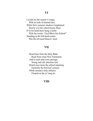 VI
I could see the master’s visage,
With its look of learned lore,
While Sol’s summer shadows lengthened
Slowly o’er the school house floor;
O’er his head there hung a motto
With the words, “God Bless Our School”
Standing in the left-hand corner
Was the oft-used Dunces’ stool.
VII
Heard him from the Holy Bible
Read from some New Testament,
And to each and every passage,
Young and old, attention lent.
Heard once more the school repeating
Earnestly the Saviour’s prayer,
While around a holy stillness
Floated on the ev’ning air.
VIII
 