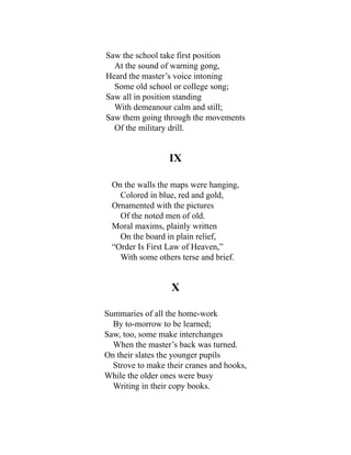 Saw the school take first position
At the sound of warning gong,
Heard the master’s voice intoning
Some old school or college song;
Saw all in position standing
With demeanour calm and still;
Saw them going through the movements
Of the military drill.
IX
On the walls the maps were hanging,
Colored in blue, red and gold,
Ornamented with the pictures
Of the noted men of old.
Moral maxims, plainly written
On the board in plain relief,
“Order Is First Law of Heaven,”
With some others terse and brief.
X
Summaries of all the home-work
By to-morrow to be learned;
Saw, too, some make interchanges
When the master’s back was turned.
On their slates the younger pupils
Strove to make their cranes and hooks,
While the older ones were busy
Writing in their copy books.
 