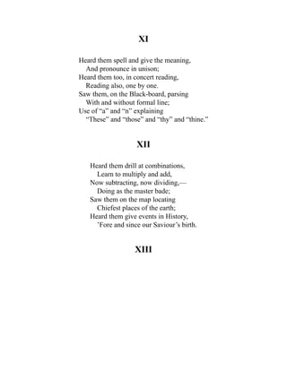 XI
Heard them spell and give the meaning,
And pronounce in unison;
Heard them too, in concert reading,
Reading also, one by one.
Saw them, on the Black-board, parsing
With and without formal line;
Use of “a” and “n” explaining
“These” and “those” and “thy” and “thine.”
XII
Heard them drill at combinations,
Learn to multiply and add,
Now subtracting, now dividing,—
Doing as the master bade;
Saw them on the map locating
Chiefest places of the earth;
Heard them give events in History,
’Fore and since our Saviour’s birth.
XIII
 