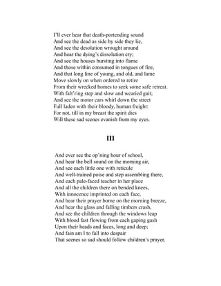 I’ll ever hear that death-portending sound
And see the dead as side by side they lie,
And see the desolation wrought around
And hear the dying’s dissolution cry;
And see the houses bursting into flame
And those within consumed in tongues of fire,
And that long line of young, and old, and lame
Move slowly on when ordered to retire
From their wrecked homes to seek some safe retreat.
With falt’ring step and slow and wearied gait;
And see the motor cars whirl down the street
Full laden with their bloody, human freight:
For not, till in my breast the spirit dies
Will these sad scenes evanish from my eyes.
III
And ever see the op’ning hour of school,
And hear the bell sound on the morning air,
And see each little one with reticule
And well-trained poise and step assembling there,
And each pale-faced teacher in her place
And all the children there on bended knees,
With innocence imprinted on each face,
And hear their prayer borne on the morning breeze,
And hear the glass and falling timbers crash,
And see the children through the windows leap
With blood fast flowing from each gaping gash
Upon their heads and faces, long and deep;
And fain am I to fall into despair
That scenes so sad should follow children’s prayer.
 