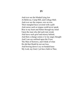 IV
And ever see the blinded lying low
At Bellevue, Camp Hill, and College Hall;
And ever see the corpses, row on row,
Their mangled faces covered with a pall:
And curses such as tongue could never speak
Rise in my heart and flutter through my mind
Upon the man who did such ruin wreak
And leave such grief and misery behind;
And then a change comes o’er my angry thought
And I can see outlined upon the Cross
The Man of Sorrows, and I think of what
He did that Death be not our loss;
And bowing down I cry on bended knee
My Lord, my God, I yet have faith in Thee.
 