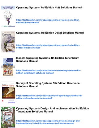 Operating Systems 3rd Edition Nutt Solutions Manual
https://testbankfan.com/product/operating-systems-3rd-edition-
nutt-solutions-manual/
Operating Systems 3rd Edition Deitel Solutions Manual
https://testbankfan.com/product/operating-systems-3rd-edition-
deitel-solutions-manual/
Modern Operating Systems 4th Edition Tanenbaum
Solutions Manual
https://testbankfan.com/product/modern-operating-systems-4th-
edition-tanenbaum-solutions-manual/
Survey of Operating Systems 5th Edition Holcombe
Solutions Manual
https://testbankfan.com/product/survey-of-operating-systems-5th-
edition-holcombe-solutions-manual/
Operating Systems Design And Implementation 3rd Edition
Tanenbaum Solutions Manual
https://testbankfan.com/product/operating-systems-design-and-
implementation-3rd-edition-tanenbaum-solutions-manual/
 