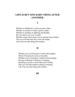 LIFE IS BUT ONE DARN THING AFTER
ANOTHER.
I
Whether in childhood or when you grow older,
Whether in summer or when it grows colder,
Whether in sunshine or lightning and thunder,
Be it on land or sea over or under,
Whether winter frosts freeze you or summer heat smother,
This you will find until life’s cord will sunder,
Life is but one darn thing after another.
II
Whether you cry from grief or smile with laughter,
Think of the present or past or hereafter,
Whether you’re rooming or whether house-keeping,
Sewing or darning or dusting or sweeping,
Dreaming of yours or some other girl’s brother,
This you will find whether waking or sleeping,
Life is but one darn thing after another.
III
 