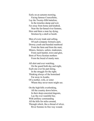 Early on an autumn morning,
Facing famous Courcellette,
Lay the Twenty-fifth battalion,
In the trenches damp and wet;
Far away from home and kindred,
Near the far-famed river Somme,
Here and there a man lay dying,
Stricken by a shell or bomb.
Men of every trade and calling,
Of each company formed a part,
Downy youth and bearded manhood
From the farm and from the mart,
Miners, farmers, sailors, tradesmen,
From each hamlet, town and glen,
Born of Nova Scotian mothers
From the breed of manly men.
All alert and ever watching,
On the guard both day and night,
Each one ever his part doing,
In the struggle for the right;
Thinking always of the homeland
Far away in Acadie,
Of a mother, wife, or sister
Whom they never more might see.
On the high hills overlooking,
All the country down below,
In their deep concreted dugouts,
Lay the ever watchful foe;
With artillery commanding
All the hills for miles around,
Through which, like a thread of silver,
River Somme its free way wound.
 