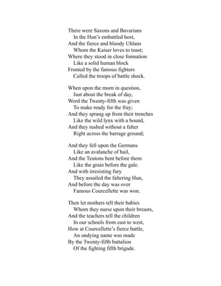 There were Saxons and Bavarians
In the Hun’s embattled host,
And the fierce and bloody Uhlans
Whom the Kaiser loves to toast;
Where they stood in close formation
Like a solid human block
Fronted by the famous fighters
Called the troops of battle shock.
When upon the morn in question,
Just about the break of day,
Word the Twenty-fifth was given
To make ready for the fray;
And they sprang up from their trenches
Like the wild lynx with a bound,
And they rushed without a falter
Right across the barrage ground;
And they fell upon the Germans
Like an avalanche of hail,
And the Teutons bent before them
Like the grain before the gale.
And with irresisting fury
They assailed the faltering Hun,
And before the day was over
Famous Courcellette was won.
Then let mothers tell their babies
Whom they nurse upon their breasts,
And the teachers tell the children
In our schools from east to west,
How at Courcellette’s fierce battle,
An undying name was made
By the Twenty-fifth battalion
Of the fighting fifth brigade.
 