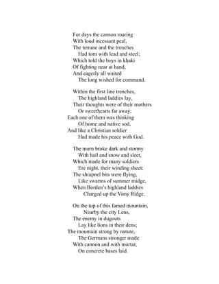 For days the cannon roaring
With loud incessant peal,
The terrane and the trenches
Had torn with lead and steel;
Which told the boys in khaki
Of fighting near at hand,
And eagerly all waited
The long wished for command.
Within the first line trenches,
The highland laddies lay,
Their thoughts were of their mothers
Or sweethearts far away;
Each one of them was thinking
Of home and native sod,
And like a Christian soldier
Had made his peace with God.
The morn broke dark and stormy
With hail and snow and sleet,
Which made for many soldiers
Ere night, their winding sheet;
The shrapnel bits were flying,
Like swarms of summer midge,
When Borden’s highland laddies
Charged up the Vimy Ridge.
On the top of this famed mountain,
Nearby the city Lens,
The enemy in dugouts
Lay like lions in their dens;
The mountain strong by nature,
The Germans stronger made
With cannon and with mortar,
On concrete bases laid.
 