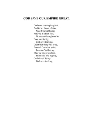 GOD SAVE OUR EMPIRE GREAT.
God save our empire great,
And to her board of state,
Wise Counsel bring;
May we in union free,
Mother and daughters be,
Ever one family:
God save the king.
Grant that there will arise,
Beneath Canadian skies,
Freedom’s offspring;
May we be always free,
From hate and bigotry,
Co-heirs of liberty:
God save the king.
 