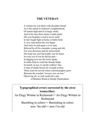 THE VETERAN
A veteran too was there with shoulders broad
As is the marsh in Amherst’s neighborhood;
Of stature high and of a kingly stride,
And in his face there shone a noble pride.
His eyes bespoke a soul to never yield
In fair fought fight at home or battle field.
A civic man before the war began
And since its end again a civic man.
Beloved by all his comrades, young and old,
For wise decisions and for action bold;
His head was cool but kindly was his heart,
In every act of war he did his part—
In digging in to use the lowly spade,
In battle field to wield the bloody blade,
In trench, in rest, to eat the soldiers’ fare,
A man of manly breed, his wounds to bear.
Three years he served where colored poppies grow
Between the wooden “crosses, row on row,”
Observing all, so well could tell a tale
of Bourlon Wood or bloody Pachendaele.
Typographical errors corrected by the etext
transcriber:
An Elegy Writtne in Richmond=> An Elegy Written in
Richmond
Burnihing in colors=> Burnishing in colors
now ’Im old=> now I’m old
 