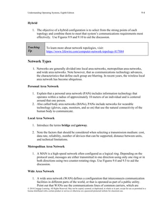 Understanding Operating Systems, Eighth Edition 9-4
© 2018 Cengage Learning. All Rights Reserved. May not be copied, scanned, or duplicated, in whole or in part, except for use as permitted in a
license distributed with a certain product or service or otherwise on a password-protected website for classroom use.
Hybrid
1. The objective of a hybrid configuration is to select from the strong points of each
topology and combine them to meet that system’s communications requirements most
effectively. Use Figures 9.9 and 9.10 to aid the discussion.
Teaching
Tip
To learn more about network topologies, visit:
https://www.lifewire.com/computer-network-topology-817884
Network Types
1. Networks are generally divided into local area networks, metropolitan area networks,
and wide area networks. Note however, that as communications technology advances,
the characteristics that define each group are blurring. In recent years, the wireless local
area network has become ubiquitous.
Personal Area Network
1. Explain that a personal area network (PAN) includes information technology that
operates within a radius of approximately 10 meters of an individual and is centered
around that one person.
2. Also called body area networks (BANs), PANs include networks for wearable
technology (gloves, caps, monitors, and so on) that use the natural connectivity of the
human body to communicate.
Local Area Network
1. Introduce the terms bridge and gateway.
2. Note the factors that should be considered when selecting a transmission medium: cost,
data rate, reliability, number of devices that can be supported, distance between units,
and technical limitations.
Metropolitan Area Network
1. A MAN is a high-speed network often configured as a logical ring. Depending on the
protocol used, messages are either transmitted in one direction using only one ring or in
both directions using two counter-rotating rings. Use Figures 9.4 and 9.5 to aid the
discussion.
Wide Area Network
1. A wide area network (WAN) defines a configuration that interconnects communication
facilities in different parts of the world, or that is operated as part of a public utility.
Point out that WANs use the communications lines of common carriers, which are
 