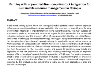Farming with organic fertilizer: crop-livestock integration for
sustainable resource management in Ethiopia
Hailemariam Teklewold Belayneh, University of Gothenburg, Dpt of Economics. E-mail:
hailemariam.teklewold@economics.gu.se Tel: +46-76-262-7814
ABSTRACT
In the mixed farming system where low soil organic matter content and soil nutrient depletion
stifles crop productivity and livestock feed availability, the emphasis on intensification focusing
crop-livestock integration is important for harnessing nutrient recycling. This study suggests an
econometric model to estimate the increase of organic fertilizer production due to livestock
technology adoption and the crossover effect of crop production, identify the critical factors
constrained the taking up of livestock technology and suggest policy recommendations towards
the strengthening of crop-livestock synergies aiming to sustainable use of natural resources.
Analysis is made on a cross section of 493 farm households in the central highlands of Ethiopia.
The result shows that adoption of crossbred-cow technology depends positively on nearness of
the farm households to the extension service and access to complementary inputs and
negatively on her risk preference. Adopting crossbreeding technology induces an expected
increase of farm household’s organic fertilizer production of 3.93 tons. The positive cross over
effect of crop technology on organic fertilizer production is significantly higher for crossbred-
cow technology adopter than the effect on non-adopter. Hence, crop-livestock integration as
explained by the product-product relationship is strong due to joint application of crop and
livestock technologies.
 
