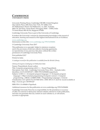 University Printing House, Cambridge CB2 8BS, United Kingdom
One Liberty Plaza, 20th Floor, New York, NY 10006, USA
477 Williamstown Road, Port Melbourne, vic 3207, Australia
4843/24, 2nd Floor, Ansari Road, Daryaganj, Delhi – 110002, India
79 Anson Road, #06–04/06, Singapore 079906
Cambridge University Press is part of the University of Cambridge.
It furthers the University’s mission by disseminating knowledge in the pursuit of
education, learning and research at the highest international levels of excellence.
www.cambridge.org
Information on this title: www.cambridge.org/9781316506806
© Cambridge University Press 2017
This publication is in copyright. Subject to statutory exception
and to the provisions of relevant collective licensing agreements,
no reproduction of any part may take place without the written
permission of Cambridge University Press.
First published 2017
Printed in India
A catalogue record for this publication is available from the British Library
Library of Congress Cataloging-in-Publication Data
Names: Pimparkhede, Kunal, author.
Title: Computer programming with C++ / Kunal Pimparkhede.
Description: New York : Cambridge University Press, 2016. | Includes index.
Identifiers: LCCN 2015051227 | ISBN 9781316506806 (paperback)
Subjects: LCSH: C++ (Computer program language) | C (Computer program
language) | Object-oriented programming (Computer science) | Computer
programming. | BISAC: COMPUTERS / Programming Languages / General.
Classification: LCC QA76.73.C153 P469 2016 | DDC 005.13/3--dc23 LC record available at
http://lccn.loc.gov/2015051227
ISBN 978-1-31-650680-6 Paperback
Additional resources for this publication at www.cambridge.org/9781316506806
Cambridge University Press has no responsibility for the persistence or accuracy
of URLs for external or third-party internet websites referred to in this publication,
and does not guarantee that any content on such websites is, or will remain,
accurate or appropriate.
 