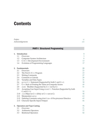 Contents
Preface xi
Acknowledgements xiii
PART-I Structured Programming
1. Introduction 3
1.1 Overview 3
1.2 Computer System Architecture 8
1.3 C/C++ Development Environment 13
1.4 Evolution of Programming Languages 17
2. Fundamentals 23
2.1 Overview 23
2.2 The First C/C++ Program 23
2.3 Writing Comments 27
2.4 Constants or Literals 28
2.5 Variables and Data Types 31
2.6 printf() Statement (Supported by both C and C++) 38
2.7 C++ Style of Printing the Value on Computer Screen 49
2.8 endl Modifier (Supported by C++ not by C) 51
2.9 Accepting User Input Using scanf() Function (Supported by both
C and C++) 52
2.10 cin Object in C++ (Only in C++ not in C) 58
2.11 Manipulator setw 63
2.12 Defining Constants using #define—A Pre-processor Directive 65
2.13 Character Specific Input/Output 66
3. Operators and Type Casting 71
3.1 Overview 71
3.2 Arithmetic Operators 77
3.3 Relational Operators 82
 