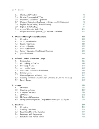 vi ✦ Contents
3.4 Shorthand Operators 84
3.5 Bitwise Operators in C/C++ 85
3.6 Increment/Decrement Operators 89
3.7 Order of Operations Evaluated by the printf() Statement 94
3.8 Implicit Type Casting/System Casting 97
3.9 Explicit Type Casting 97
3.10 sizeof Operator in C/C++ 101
3.11 Scope Resolution Operator(::)| Only in C++ not in C 102
4. Decision Making Control Statements 110
4.1 Overview 110
4.2 if else Statement 110
4.3 Logical Operators 123
4.4 else if Ladder 125
4.5 switch Statement 132
4.6 Ternary Operator/Conditional Operator 135
4.7 goto Statement 139
5. Iterative Control Statements: Loops 146
5.1 Introduction 146
5.2 while Loop in C/C++ 149
5.3 for Loop in C/C++ 164
5.4 do..while Loop 180
5.5 break and continue Statements 183
5.6 Infinite Loops 190
5.7 Comma Operator with for Loop 192
5.8 Creating Variables Local to Loops (Possible in C++ but not in C) 192
5.9 Empty Loops 193
6. Arrays 216
6.1 Overview 216
6.2 Creating an Array 218
6.3 Array of Characters 238
6.4 2D Arrays 252
6.5 2D Array of Characters 261
6.6 String-Specific Input and Output Operations: gets()/puts() 264
7. Functions 299
7.1 Overview 299
7.2 Creating Functions 303
7.3 Local Variables of the Function 309
7.4 Functions with Arguments 313
7.5 Functions with Return Values 318
 