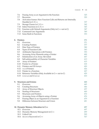 Contents ✦ vii
7.6	
Passing Array as an Argument to the Function 325
7.7 Recursion 329
7.8 Activation frames: How Function Calls and Returns are Internally
Handled in C/C++ 337
7.9 Storage Classes in C/C++ 342
7.10 Inline Functions in C/C++ 345
7.11 Function with Default Arguments (Only in C++ not in C) 347
7.12 Command Line Arguments 349
7.13 Some Built-in Functions 353
8. Pointers 371
8.1 Overview 371
8.2 Creating Pointers 377
8.3 Data Type of Pointers 380
8.4 Types of Function Calls 383
8.5 Arithmetic Operations with Pointers 393
8.6 Accessing Array Elements using a Pointer 400
8.7 Initialization of an Array: Revisited 407
8.8 Self-addressability of Character Variables 413
8.9 Array of Pointers 415
8.10 Pointer to a Pointer 418
8.11 Pointers and 2D Arrays 420
8.12 void Pointers 426
8.13 Pointer to a Function 427
8.14 Reference Variables (Only Available in C++ not in C) 429
8.15 Lvalue and Rvalue 433
9. Structures and Unions 445
9.1 Overview 445
9.2 Creating Structures 446
9.3 Array of Structure Objects 457
9.4 Nesting of Structures 469
9.5 Structures and Pointers 472
9.6 Accessing Array of Objects using a Pointer 476
9.7 Passing Object as an Argument to a Function 479
9.8 Difference between Structure and Union 481
10. Dynamic Memory Allocation in C++ 497
10.1 Overview 497
10.2 Dynamic Memory Management in C++ 499
10.3 Linked List 509
10.4 delete Keyword in C++ 527
 