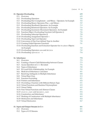 Contents ✦ ix
13. Operator Overloading 699
13.1 Overview 699
13.2 Overloading Operators 700
13.3	
Overloading One’s Complement ~ and Minus - Operators: An Example 703
13.4 Overloading Binary Operators Plus + and Minus - 707
13.5 Overloading Shorthand Operators: An Example 713
13.6 Overloading Relational Operators: An Example 716
13.7 Overloading Increment/Decrement Operators: An Example 720
13.8 Function Object: Overloading Function Call Operator () 726
13.9 Overloading Subscript Operator [] 728
13.10 Overloading Assignment Operator = 731
13.11 Overloading Type Cast Operator 735
13.12 Conversion of One User-defined Type to Another 738
13.13 Creating Global Operator Functions 741
13.14 Overloading Insertion and Extraction Operator for Student Objects:
An Example 745
13.15 Overloading Operators new and delete 749
13.16 Overloading operator - 754
14. Inheritance 770
14.1 Overview 770
14.2 Creating a Parent–Child Relationship between Classes 773
14.3 Access Specifiers in C++: Revisited 776
14.4 Types of Inheritance 788
14.5 IS-A and HAS-A Relationship: An Example 793
14.6 Multi-level Inheritance: Calculator 801
14.7 Resolving Ambiguity in Multiple Inheritance 808
14.8 Virtual Base Class 813
14.9 Function Overriding 821
14.10 Pointers and Inheritance 824
14.11 Overriding a Function with Different Return Type 831
14.12 Virtual Functions and Runtime Polymorphism 833
14.13 Virtual Tables 843
14.14 Pure Virtual Functions and Abstract Classes 851
14.15 static_cast and dynamic_cast 854
14.16 Constructors and Inheritance 858
14.17 Working of Constructors with Multiple Inheritance 863
14.18 Destructors and Inheritance 864
14.19 Virtual Destructors 867
15. Input and Output Streams in C++ 881
15.1 Overview 881
15.2 Types of I/O Streams 882
 