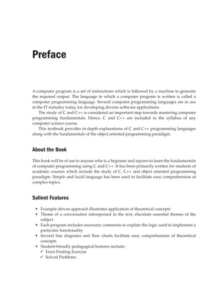 Preface
A computer program is a set of instructions which is followed by a machine to generate
the required output. The language in which a computer program is written is called a
computer programming language. Several computer programming languages are in use
in the IT industry today, for developing diverse software applications.
The study of C and C++ is considered an important step towards mastering computer
programming fundamentals. Hence, C and C++ are included in the syllabus of any
computer science course.
This textbook provides in-depth explanations of C and C++ programming languages
along with the fundamentals of the object oriented programming paradigm.
About the Book
This book will be of use to anyone who is a beginner and aspires to learn the fundamentals
of computer programming using C and C++. It has been primarily written for students of
academic courses which include the study of C, C++ and object oriented programming
paradigm. Simple and lucid language has been used to facilitate easy comprehension of
complex topics.
Salient Features
• Example-driven approach illustrates application of theoretical concepts
• Theme of a conversation interspersed in the text, elucidate essential themes of the
subject
• Each program includes necessary comments to explain the logic used to implement a
particular functionality
• Several line diagrams and flow charts facilitate easy comprehension of theoretical
concepts
• Student-friendly pedagogical features include:
9
9 Error Finding Exercise
9
9 Solved Problems
 